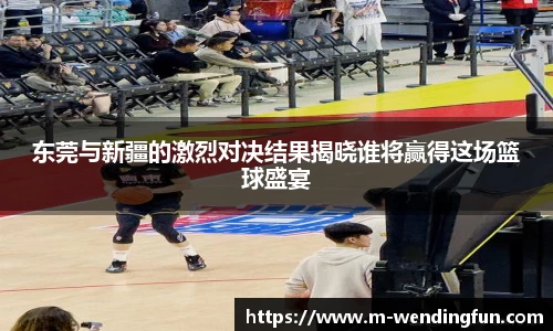 东莞与新疆的激烈对决结果揭晓谁将赢得这场篮球盛宴