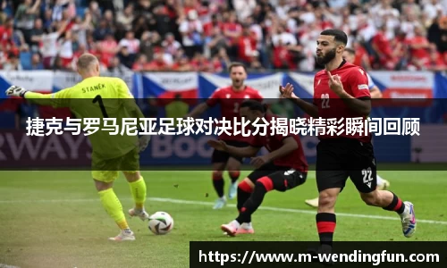 捷克与罗马尼亚足球对决比分揭晓精彩瞬间回顾