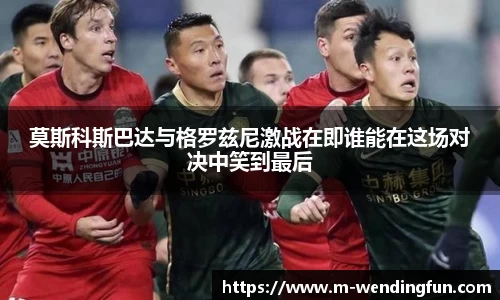 莫斯科斯巴达与格罗兹尼激战在即谁能在这场对决中笑到最后