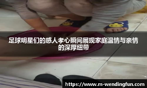 足球明星们的感人孝心瞬间展现家庭温情与亲情的深厚纽带