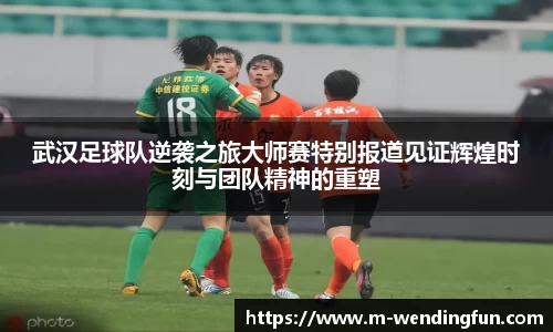 武汉足球队逆袭之旅大师赛特别报道见证辉煌时刻与团队精神的重塑
