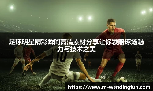 足球明星精彩瞬间高清素材分享让你领略球场魅力与技术之美